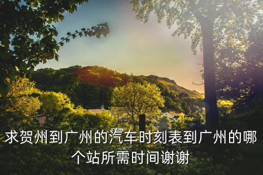 求賀州到廣州的汽車時刻表到廣州的哪個站所需時間謝謝