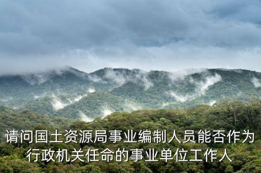 請問國土資源局事業編制人員能否作為行政機關任命的事業單位工作人