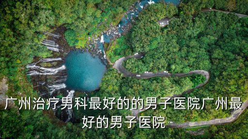 廣州治療男科最好的的男子醫(yī)院廣州最好的男子醫(yī)院