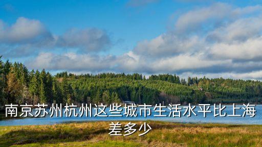 上海市與蘇州市相比城市等級，南京蘇州杭州這些城市生活水平比上海差多少
