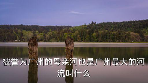 廣州母親河也是廣州最大的河流叫什么，廣州的母親河是哪條河