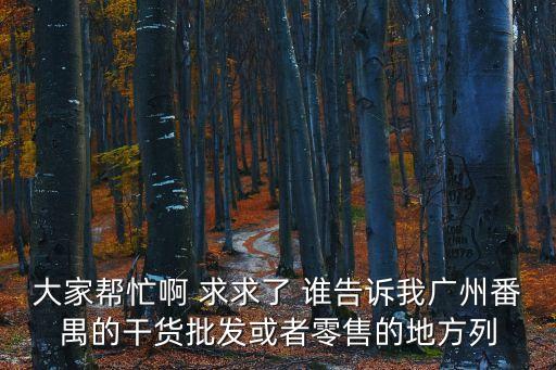 大家?guī)兔Π?求求了 誰告訴我廣州番禺的干貨批發(fā)或者零售的地方列