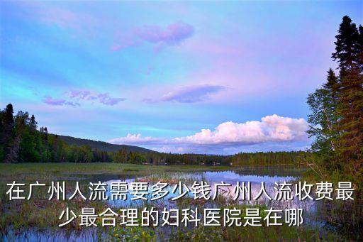 在廣州人流需要多少錢廣州人流收費最少最合理的婦科醫院是在哪