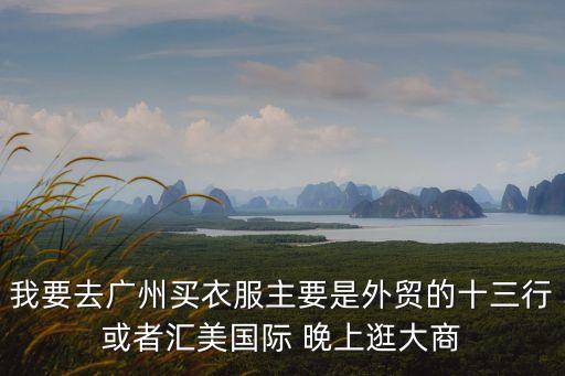 我要去廣州買衣服主要是外貿的十三行或者匯美國際 晚上逛大商