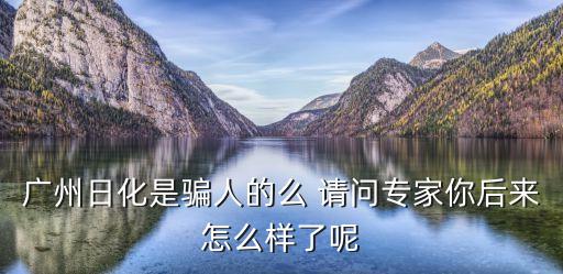 廣州日化是騙人的么 請(qǐng)問(wèn)專家你后來(lái)怎么樣了呢