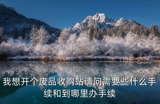 我想開個廢品收購站請問需要些什么手續和到哪里辦手續