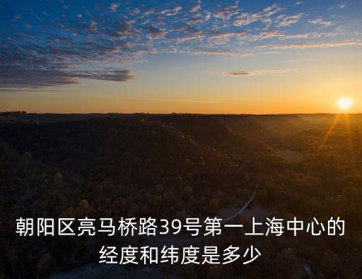 上海市朝陽區39號，朝陽區亮馬橋路39號第一上海中心的經度和緯度是多少