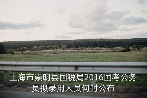 上海市崇明縣國稅局2016國考公務(wù)員擬錄用人員何時公布