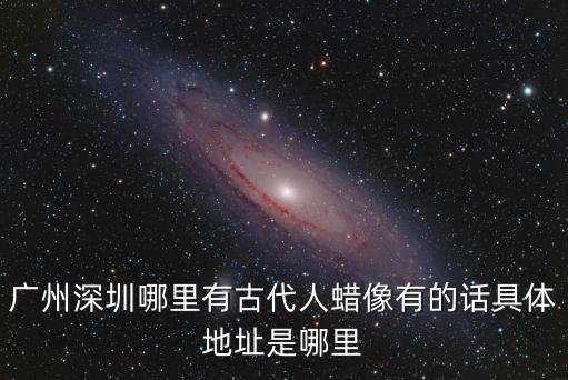 廣州深圳哪里有古代人蠟像有的話具體地址是哪里