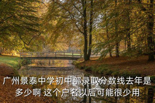 廣州景泰中學(xué)初中部錄取分?jǐn)?shù)線去年是多少啊 這個(gè)戶名以后可能很少用