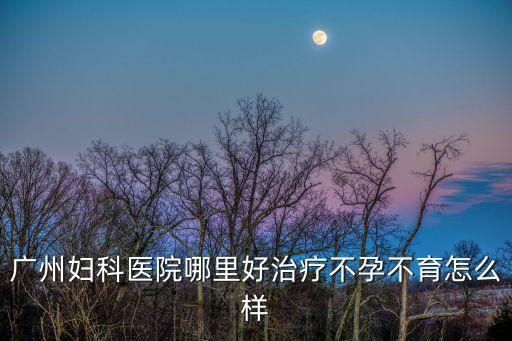 廣州婦科醫院哪里好治療不孕不育怎么樣