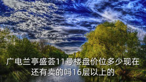廣電蘭亭盛薈11號樓盤價位多少現在還有賣的嗎16層以上的
