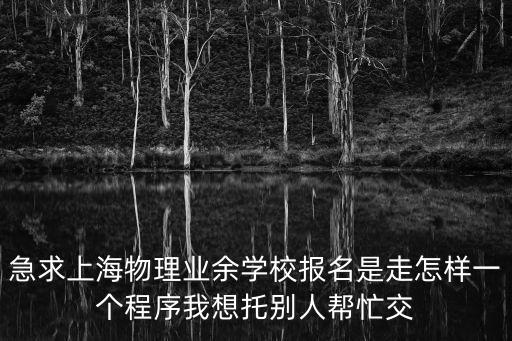急求上海物理業(yè)余學(xué)校報名是走怎樣一個程序我想托別人幫忙交