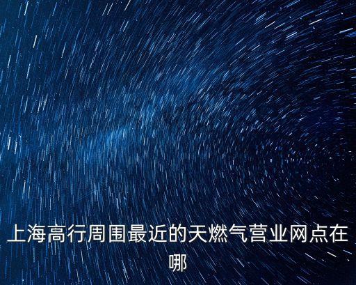 上海市楊樹浦煤氣廠的地址，上海高行周圍最近的天燃氣營業網點在哪