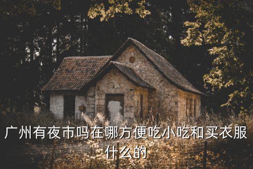 2020廣州最大夜市，廣州最有名的夜市在哪里啊主要賣些什么啊