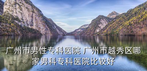 廣州市男性專科醫院 廣州市越秀區哪家男科專科醫院比較好