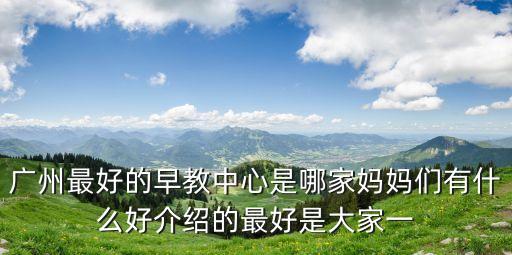 招商臻園 廣州媽媽，廣州最好的早教中心是哪家媽媽們有什么好介紹的最好是大家一