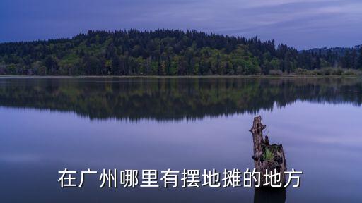 廣州擺攤指定地點，在廣州哪里有擺地攤的地方