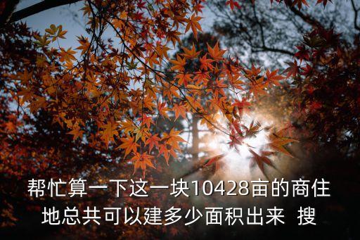 幫忙算一下這一塊10428畝的商住地總共可以建多少面積出來  搜