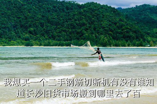 我想買一個二手鋼筋切斷機有沒有誰知道長沙舊貨市場搬到哪里去了百