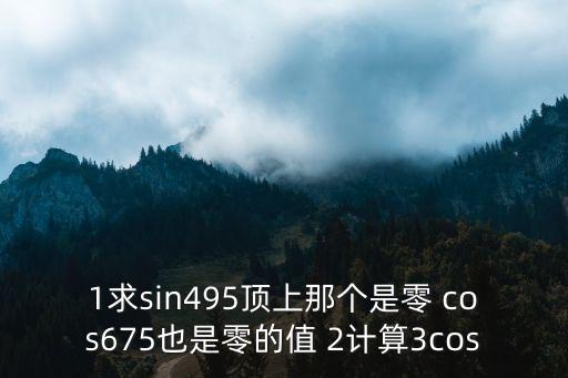 1求sin495頂上那個是零 cos675也是零的值 2計算3cos
