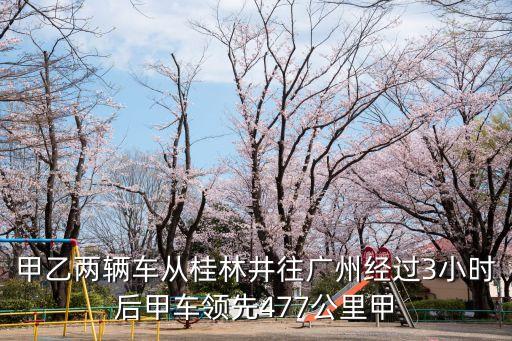 甲乙兩輛車從桂林井往廣州經(jīng)過(guò)3小時(shí)后甲車領(lǐng)先477公里甲