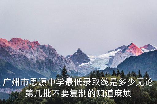 廣州市思源中學最低錄取線是多少無論第幾批不要復制的知道麻煩