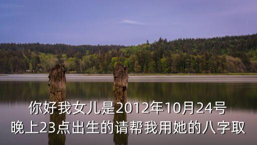 你好我女兒是2012年10月24號晚上23點出生的請幫我用她的八字取