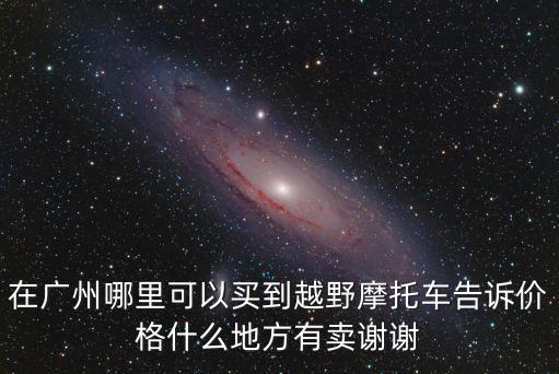 在廣州哪里可以買(mǎi)到越野摩托車(chē)告訴價(jià)格什么地方有賣(mài)謝謝