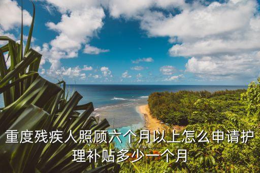 重度殘疾人照顧六個月以上怎么申請護理補貼多少一個月