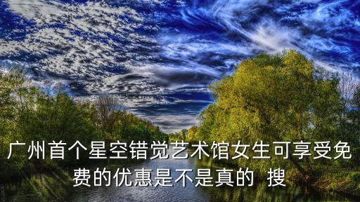 廣州首個星空錯覺藝術館女生可享受免費的優惠是不是真的  搜