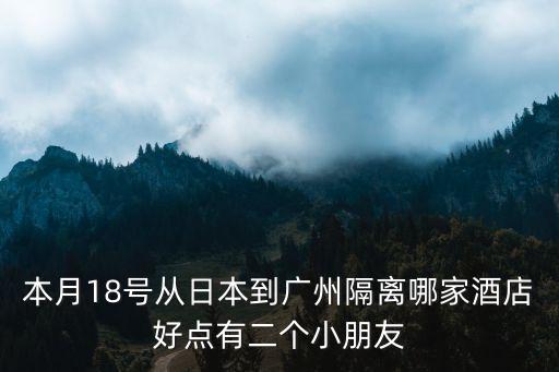 留學(xué)生廣州定點(diǎn)隔離酒店體驗(yàn)，本月18號(hào)從日本到廣州隔離哪家酒店好點(diǎn)有二個(gè)小朋友