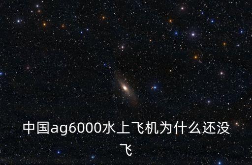 中國ag6000水上飛機為什么還沒飛