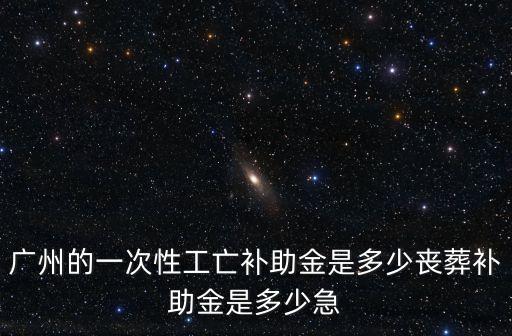 廣州的一次性工亡補助金是多少喪葬補助金是多少急