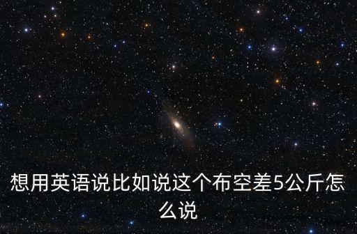 想用英語(yǔ)說(shuō)比如說(shuō)這個(gè)布空差5公斤怎么說(shuō)