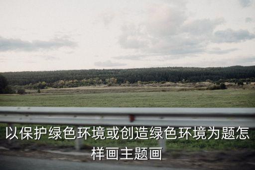 環保主題畫，以保護綠色環境或創造綠色環境為題怎樣畫主題畫