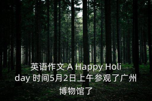 英語作文 A Happy Holiday 時間5月2日上午參觀了廣州博物館了