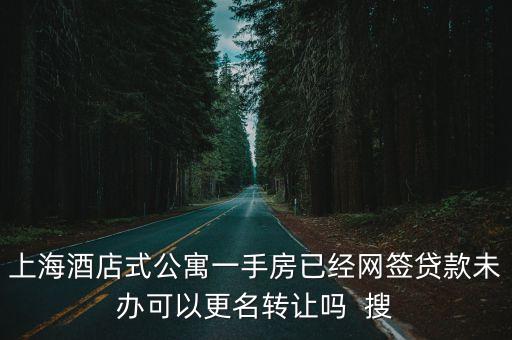 上海酒店式公寓一手房已經網簽貸款未辦可以更名轉讓嗎  搜
