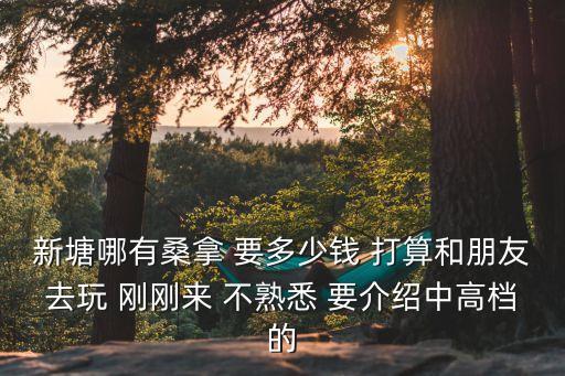 新塘哪有桑拿 要多少錢 打算和朋友去玩 剛剛來 不熟悉 要介紹中高檔的
