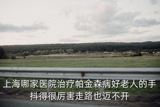 上海哪家醫院治療帕金森病好老人的手抖得很厲害走路也邁不開