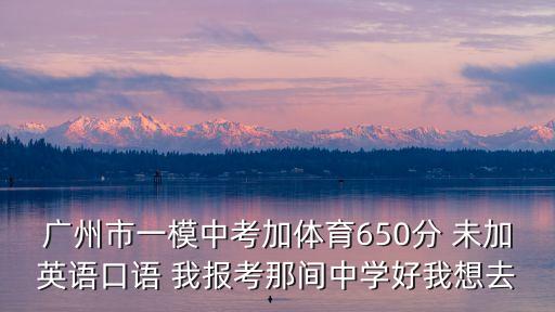 廣州市一模中考加體育650分 未加英語口語 我報考那間中學(xué)好我想去