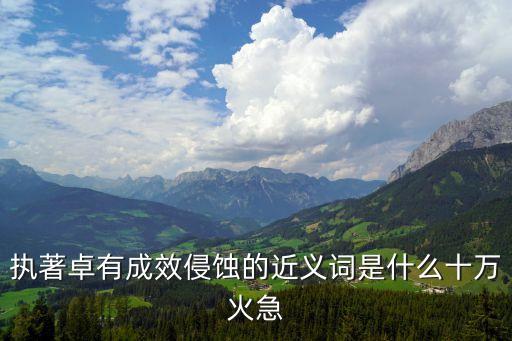 卓有成效的近義詞，執著卓有成效侵蝕的近義詞是什么十萬火急