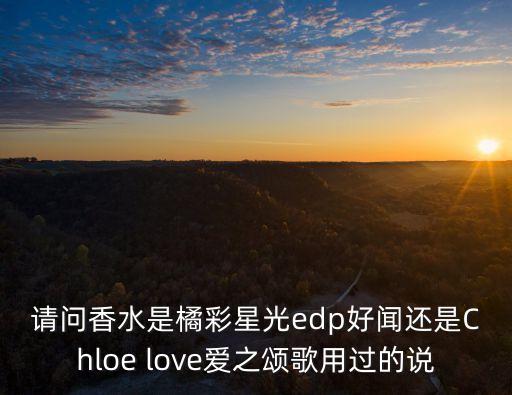 請問香水是橘彩星光edp好聞還是Chloe love愛之頌歌用過的說