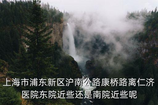 上海市浦東新區滬南公路康橋路離仁濟醫院東院近些還是南院近些呢