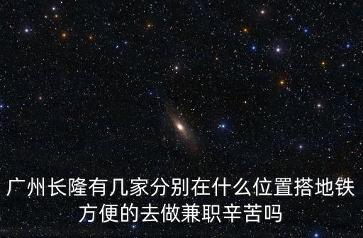廣州長(zhǎng)隆有幾家分別在什么位置搭地鐵方便的去做兼職辛苦嗎