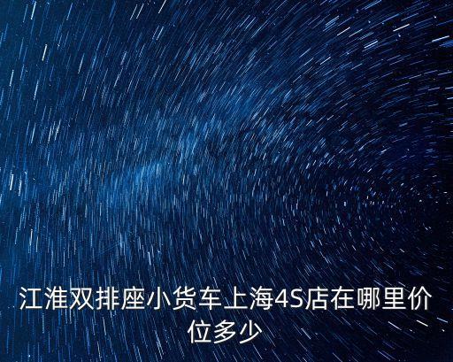 上海市江淮蔚來4s店，江淮雙排座小貨車上海4S店在哪里價位多少