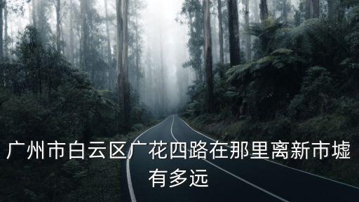廣州市廣花四路什么區，廣州市白云區廣花四路在那里離新市墟有多遠
