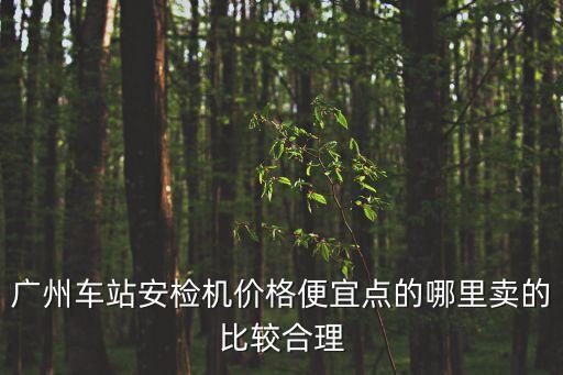 廣州車(chē)輛檢測(cè)站費(fèi)用哪個(gè)便宜，廣州車(chē)站安檢機(jī)價(jià)格便宜點(diǎn)的哪里賣(mài)的比較合理