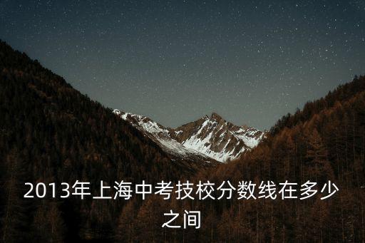 上海市靜安區中職校錄取分數線，2013年上海中考技校分數線在多少之間