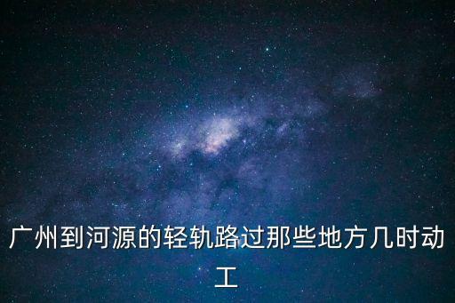 廣州到河源的輕軌路過那些地方幾時動工